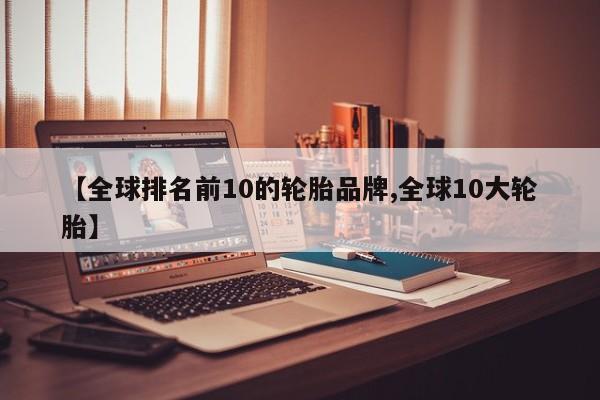 【全球排名前10的轮胎品牌,全球10大轮胎】