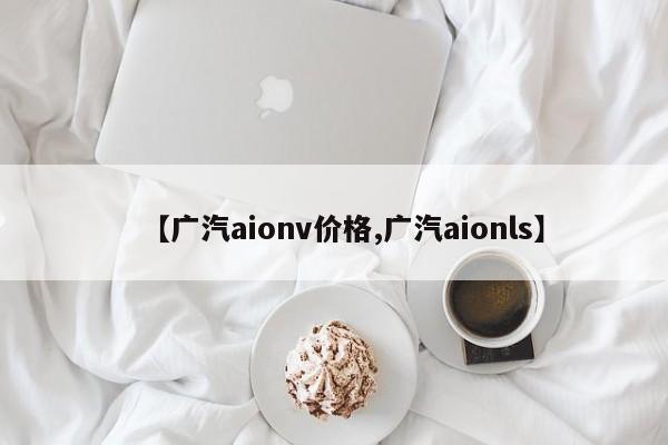 【广汽aionv价格,广汽aionls】