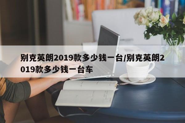 别克英朗2019款多少钱一台/别克英朗2019款多少钱一台车