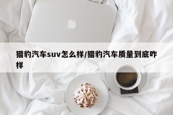 猎豹汽车suv怎么样/猎豹汽车质量到底咋样
