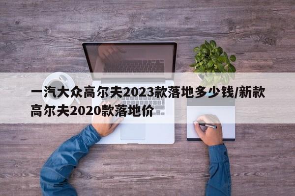 一汽大众高尔夫2023款落地多少钱/新款高尔夫2020款落地价