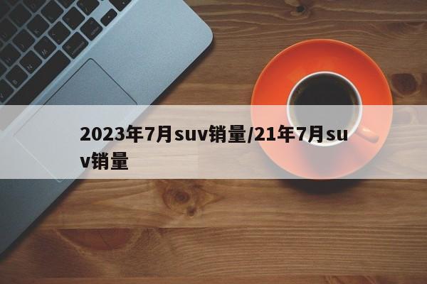 2023年7月suv销量/21年7月suv销量