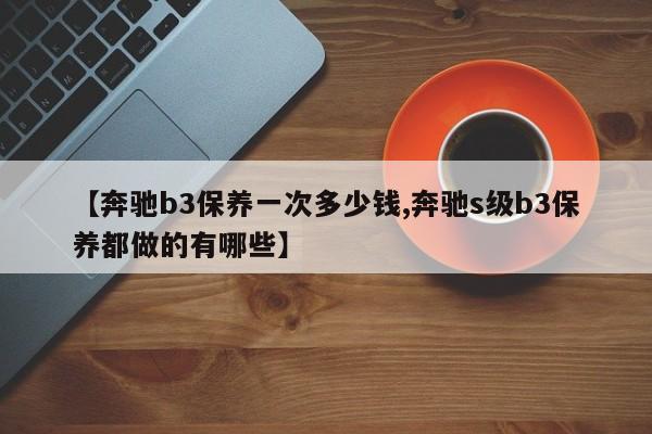 【奔驰b3保养一次多少钱,奔驰s级b3保养都做的有哪些】