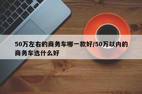 50万左右的商务车哪一款好/50万以内的商务车选什么好