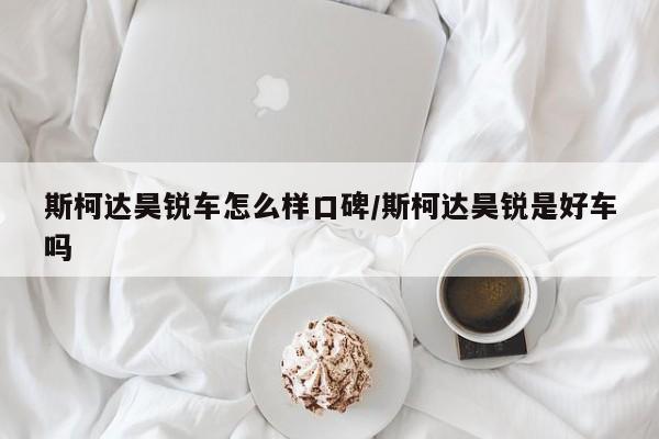 斯柯达昊锐车怎么样口碑/斯柯达昊锐是好车吗