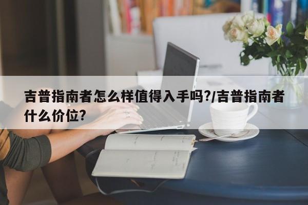吉普指南者怎么样值得入手吗?/吉普指南者什么价位?
