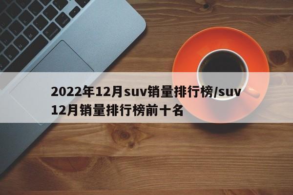 2022年12月suv销量排行榜/suv12月销量排行榜前十名