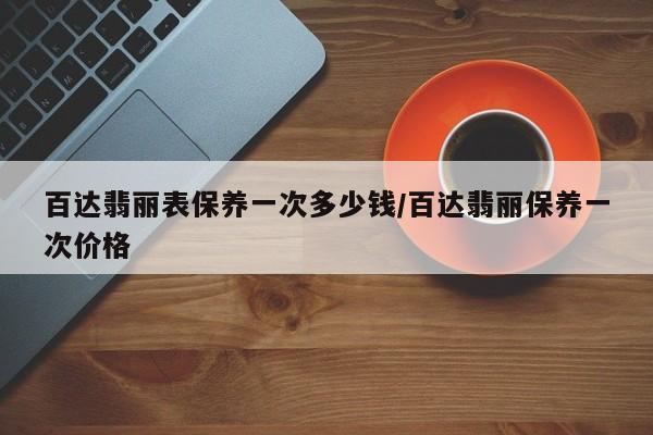百达翡丽表保养一次多少钱/百达翡丽保养一次价格