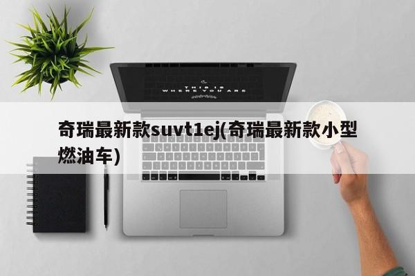 奇瑞最新款suvt1ej(奇瑞最新款小型燃油车)