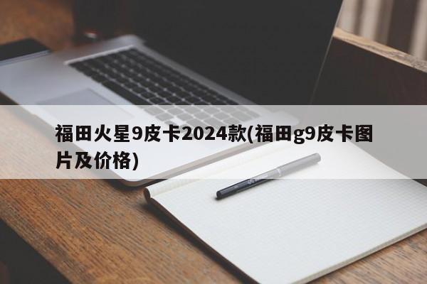 福田火星9皮卡2024款(福田g9皮卡图片及价格)