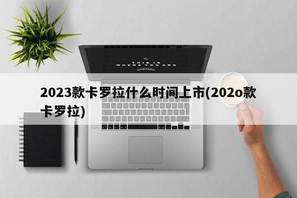 2023款卡罗拉什么时间上市(202o款卡罗拉)