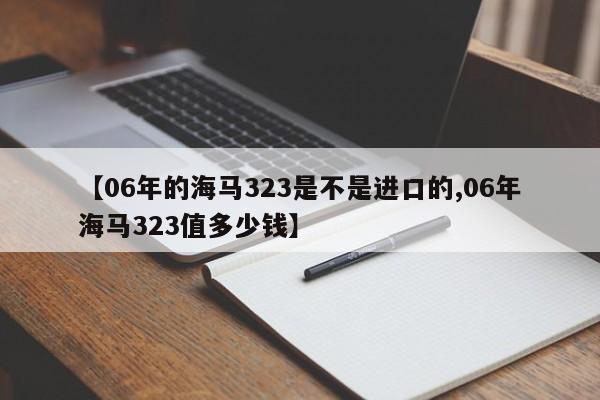 【06年的海马323是不是进口的,06年海马323值多少钱】