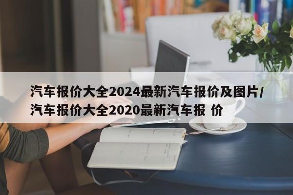 汽车报价大全2024最新汽车报价及图片/汽车报价大全2020最新汽车报 价