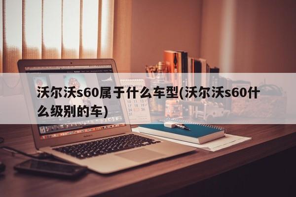 沃尔沃s60属于什么车型(沃尔沃s60什么级别的车)