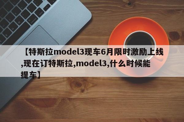 【特斯拉model3现车6月限时激励上线,现在订特斯拉,model3,什么时候能提车】