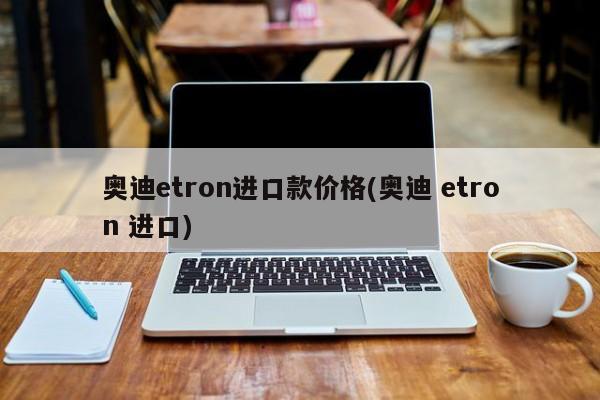 奥迪etron进口款价格(奥迪 etron 进口)