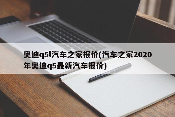 奥迪q5l汽车之家报价(汽车之家2020年奥迪q5最新汽车报价)