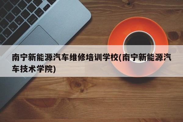 南宁新能源汽车维修培训学校(南宁新能源汽车技术学院)