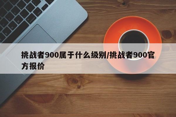 挑战者900属于什么级别/挑战者900官方报价