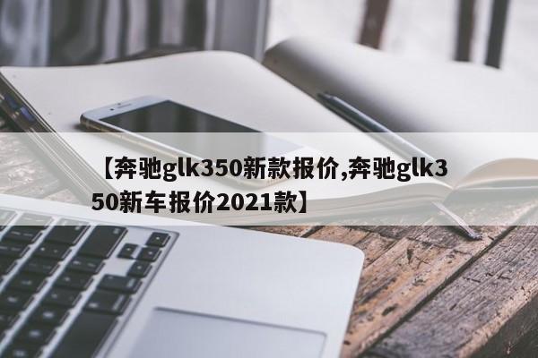 【奔驰glk350新款报价,奔驰glk350新车报价2021款】