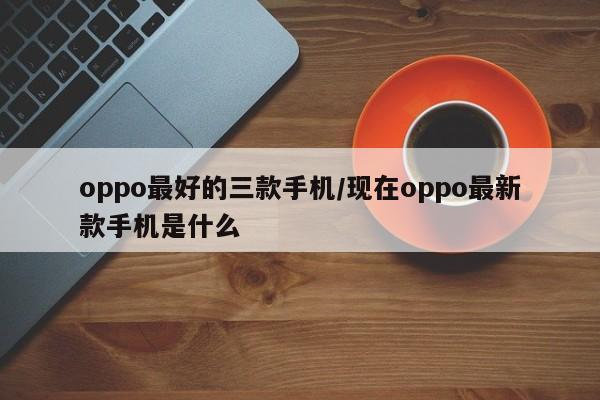 oppo最好的三款手机/现在oppo最新款手机是什么