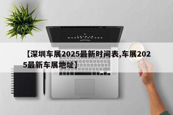 【深圳车展2025最新时间表,车展2025最新车展地址】