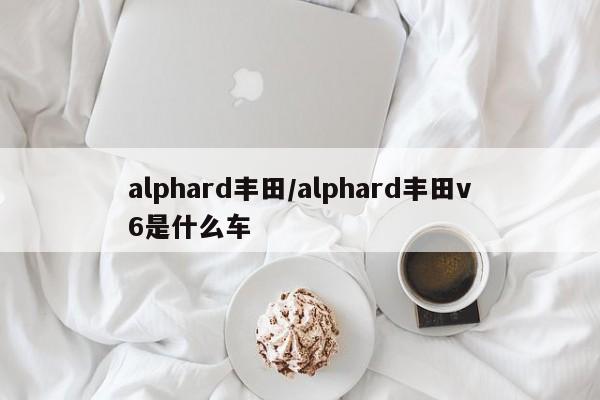 alphard丰田/alphard丰田v6是什么车