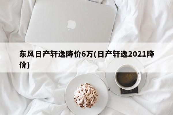 东风日产轩逸降价6万(日产轩逸2021降价)